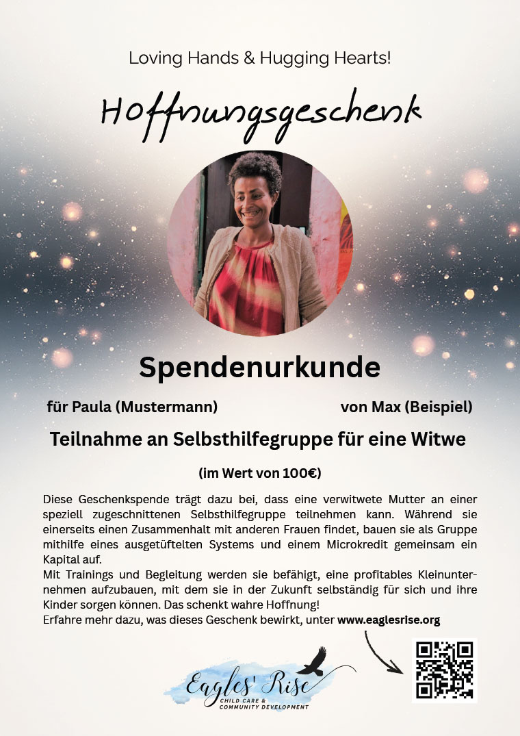 Spendenurkunde
für Paula (Mustermann) von Max (Beispiel)
Teilnahme an Selbsthilfegruppe für eine Witwe
(im Wert von 100€)
Hoffnungsgeschenk
Loving Hands & Hugging Hearts!
Diese Geschenkspende trägt dazu bei, dass eine verwitwete Mutter an einer
speziell zugeschnittenen Selbsthilfegruppe teilnehmen kann. Während sie
einerseits einen Zusammenhalt mit anderen Frauen findet, bauen sie als Gruppe
mithilfe eines ausgetüftelten Systems und einem Microkredit gemeinsam ein
Kapital auf.
Mit Trainings und Begleitung werden sie befähigt, eine profitables Kleinunternehmen
aufzubauen, mit dem sie in der Zukunft selbständig für sich und ihre
Kinder sorgen können. Das schenkt wahre Hoffnung!
Erfahre mehr dazu, was dieses Geschenk bewirkt, unter www.eaglesrise.org