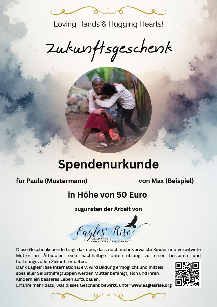 Zukunftsgeschenk
Loving Hands & Hugging Hearts!
Spendenurkunde
für Paula (Mustermann) von Max (Beispiel)
in Höhe von 50 Euro
zugunsten der Arbeit von
Diese Geschenkspende trägt dazu bei, dass noch mehr verwaiste Kinder und verwitwete
Mütter in Äthiopien eine nachhaltige Unterstützung zu einer besseren und
hoffnungsvollen Zukunft erhalten.
Dank Eagles’ Rise International e.V. wird Bildung ermöglicht und mittels
spezieller Selbsthilfegruppen werden Mütter befähigt, sich und ihren
Kindern ein besseres Leben aufzubauen.
Erfahre mehr dazu, was dieses Geschenk bewirkt, unter www.eaglesrise.org